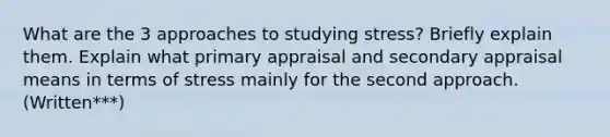 What are the 3 approaches to studying stress? Briefly explain them. Explain what primary appraisal and secondary appraisal means in terms of stress mainly for the second approach. (Written***)