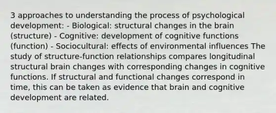 3 approaches to understanding the process of psychological development: - Biological: structural changes in the brain (structure) - Cognitive: development of cognitive functions (function) - Sociocultural: effects of environmental influences The study of structure-function relationships compares longitudinal structural brain changes with corresponding changes in cognitive functions. If structural and functional changes correspond in time, this can be taken as evidence that brain and cognitive development are related.