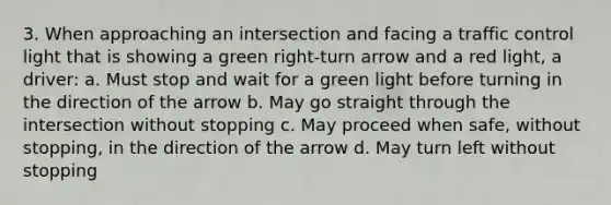 3. When approaching an intersection and facing a traffic control light that is showing a green right-turn arrow and a red light, a driver: a. Must stop and wait for a green light before turning in the direction of the arrow b. May go straight through the intersection without stopping c. May proceed when safe, without stopping, in the direction of the arrow d. May turn left without stopping