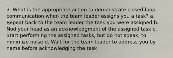 3. What is the appropriate action to demonstrate closed-loop communication when the team leader assigns you a task? a. Repeat back to the team leader the task you were assigned b. Nod your head as an acknowledgment of the assigned task c. Start performing the assigned tasks, but do not speak, to minimize noise d. Wait for the team leader to address you by name before acknowledging the task