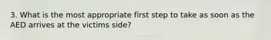 3. What is the most appropriate first step to take as soon as the AED arrives at the victims side?