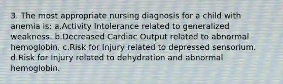 3. The most appropriate nursing diagnosis for a child with anemia is: a.Activity Intolerance related to generalized weakness. b.Decreased Cardiac Output related to abnormal hemoglobin. c.Risk for Injury related to depressed sensorium. d.Risk for Injury related to dehydration and abnormal hemoglobin.