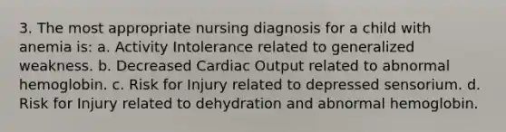 3. The most appropriate nursing diagnosis for a child with anemia is: a. Activity Intolerance related to generalized weakness. b. Decreased Cardiac Output related to abnormal hemoglobin. c. Risk for Injury related to depressed sensorium. d. Risk for Injury related to dehydration and abnormal hemoglobin.