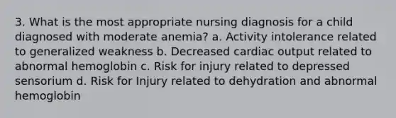 3. What is the most appropriate nursing diagnosis for a child diagnosed with moderate anemia? a. Activity intolerance related to generalized weakness b. Decreased cardiac output related to abnormal hemoglobin c. Risk for injury related to depressed sensorium d. Risk for Injury related to dehydration and abnormal hemoglobin