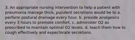 3. An appropriate nursing intervention to help a patient with pneumonia manage thick, purulent secretions would be to a. perform postural drainage every hour. b. provide analgesics every 3 hours to promote comfort. c. administer O2 as prescribed to maintain optimal O2 levels. d. teach them how to cough effectively and expectorate secretions.