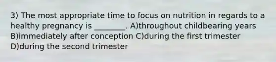 3) The most appropriate time to focus on nutrition in regards to a healthy pregnancy is ________. A)throughout childbearing years B)immediately after conception C)during the first trimester D)during the second trimester