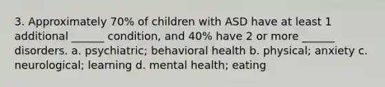 3. Approximately 70% of children with ASD have at least 1 additional ______ condition, and 40% have 2 or more ______ disorders. a. psychiatric; behavioral health b. physical; anxiety c. neurological; learning d. mental health; eating