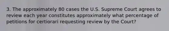 3. The approximately 80 cases the U.S. Supreme Court agrees to review each year constitutes approximately what percentage of petitions for certiorari requesting review by the Court?