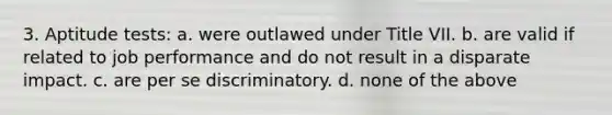 3. Aptitude tests: a. were outlawed under Title VII. b. are valid if related to job performance and do not result in a disparate impact. c. are per se discriminatory. d. none of the above