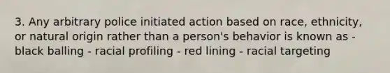 3. Any arbitrary police initiated action based on race, ethnicity, or natural origin rather than a person's behavior is known as - black balling - racial profiling - red lining - racial targeting