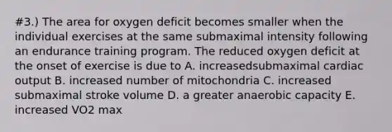 #3.) The area for oxygen deficit becomes smaller when the individual exercises at the same submaximal intensity following an endurance training program. The reduced oxygen deficit at the onset of exercise is due to A. increasedsubmaximal cardiac output B. increased number of mitochondria C. increased submaximal stroke volume D. a greater anaerobic capacity E. increased VO2 max