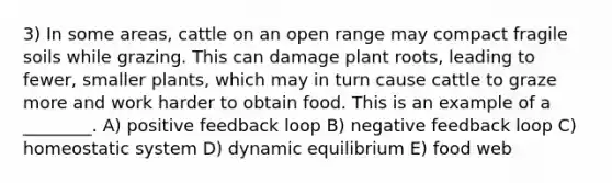 3) In some areas, cattle on an open range may compact fragile soils while grazing. This can damage plant roots, leading to fewer, smaller plants, which may in turn cause cattle to graze more and work harder to obtain food. This is an example of a ________. A) positive feedback loop B) negative feedback loop C) homeostatic system D) dynamic equilibrium E) food web