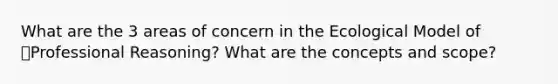 What are the 3 areas of concern in the Ecological Model of Professional Reasoning? What are the concepts and scope?