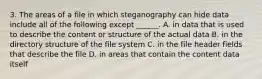 3. The areas of a file in which steganography can hide data include all of the following except ______. A. in data that is used to describe the content or structure of the actual data B. in the directory structure of the file system C. in the file header fields that describe the file D. in areas that contain the content data itself