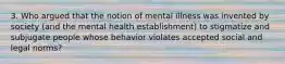 3. Who argued that the notion of mental illness was invented by society (and the mental health establishment) to stigmatize and subjugate people whose behavior violates accepted social and legal norms?