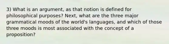 3) What is an argument, as that notion is defined for philosophical purposes? Next, what are the three major grammatical moods of the world's languages, and which of those three moods is most associated with the concept of a proposition?