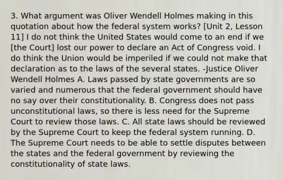 3. What argument was Oliver Wendell Holmes making in this quotation about how the federal system works? [Unit 2, Lesson 11] I do not think the United States would come to an end if we [the Court] lost our power to declare an Act of Congress void. I do think the Union would be imperiled if we could not make that declaration as to the laws of the several states. -Justice Oliver Wendell Holmes A. Laws passed by state governments are so varied and numerous that the federal government should have no say over their constitutionality. B. Congress does not pass unconstitutional laws, so there is less need for the Supreme Court to review those laws. C. All state laws should be reviewed by the Supreme Court to keep the federal system running. D. The Supreme Court needs to be able to settle disputes between the states and the federal government by reviewing the constitutionality of state laws.