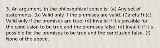 3. An argument, in the philosophical sense is: (a) Any set of statements. (b) Valid only if the premises are valid. (Careful!) (c) Valid only if the premises are true. (d) Invalid if it's possible for the conclusion to be true and the premises false. (e) Invalid if it's possible for the premises to be true and the conclusion false. (f) None of the above.