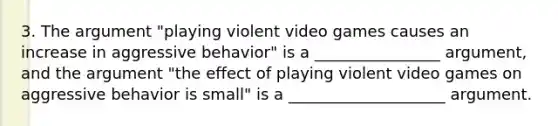 3. The argument "playing violent video games causes an increase in aggressive behavior" is a ________________ argument, and the argument "the effect of playing violent video games on aggressive behavior is small" is a ____________________ argument.