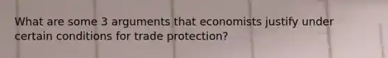 What are some 3 arguments that economists justify under certain conditions for trade protection?