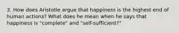 3. How does Aristotle argue that happiness is the highest end of human actions? What does he mean when he says that happiness is "complete" and "self-sufficient?"