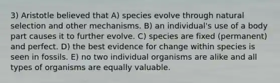 3) Aristotle believed that A) species evolve through natural selection and other mechanisms. B) an individual's use of a body part causes it to further evolve. C) species are fixed (permanent) and perfect. D) the best evidence for change within species is seen in fossils. E) no two individual organisms are alike and all types of organisms are equally valuable.