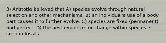 3) Aristotle believed that A) species evolve through natural selection and other mechanisms. B) an individual's use of a body part causes it to further evolve. C) species are fixed (permanent) and perfect. D) the best evidence for change within species is seen in fossils