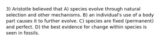 3) Aristotle believed that A) species evolve through natural selection and other mechanisms. B) an individual's use of a body part causes it to further evolve. C) species are fixed (permanent) and perfect. D) the best evidence for change within species is seen in fossils.