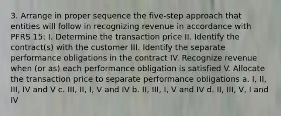 3. Arrange in proper sequence the five-step approach that entities will follow in recognizing revenue in accordance with PFRS 15: I. Determine the transaction price II. Identify the contract(s) with the customer III. Identify the separate performance obligations in the contract IV. Recognize revenue when (or as) each performance obligation is satisfied V. Allocate the transaction price to separate performance obligations a. I, II, III, IV and V c. III, II, I, V and IV b. II, III, I, V and IV d. II, III, V, I and IV