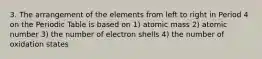 3. The arrangement of the elements from left to right in Period 4 on the Periodic Table is based on 1) atomic mass 2) atomic number 3) the number of electron shells 4) the number of oxidation states