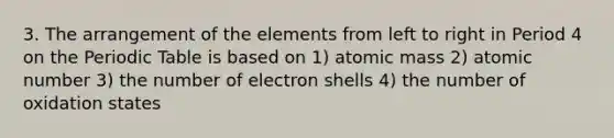 3. The arrangement of the elements from left to right in Period 4 on the Periodic Table is based on 1) atomic mass 2) atomic number 3) the number of electron shells 4) the number of oxidation states