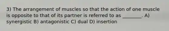 3) The arrangement of muscles so that the action of one muscle is opposite to that of its partner is referred to as ________. A) synergistic B) antagonistic C) dual D) insertion