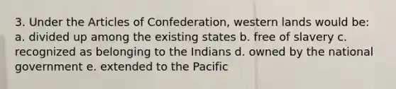 3. Under the Articles of Confederation, western lands would be: a. divided up among the existing states b. free of slavery c. recognized as belonging to the Indians d. owned by the national government e. extended to the Pacific