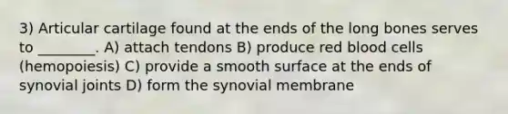 3) Articular cartilage found at the ends of the long bones serves to ________. A) attach tendons B) produce red blood cells (hemopoiesis) C) provide a smooth surface at the ends of synovial joints D) form the synovial membrane