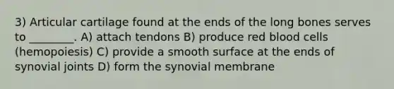 3) Articular cartilage found at the ends of the long bones serves to ________. A) attach tendons B) produce red blood cells (hemopoiesis) C)​ provide a smooth surface at the ends of synovial joints D) form the synovial membrane