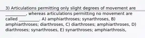 3) Articulations permitting only slight degrees of movement are __________, whereas articulations permitting no movement are called __________. A) amphiarthroses; synarthroses, B) amphiarthroses; diarthroses, C) diarthroses; amphiarthroses, D) diarthroses; synarthroses, E) synarthroses; amphiarthrosis,