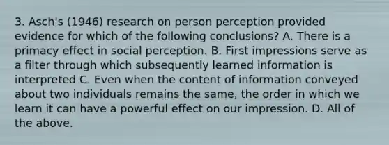 3. Asch's (1946) research on person perception provided evidence for which of the following conclusions? A. There is a primacy effect in social perception. B. First impressions serve as a filter through which subsequently learned information is interpreted C. Even when the content of information conveyed about two individuals remains the same, the order in which we learn it can have a powerful effect on our impression. D. All of the above.