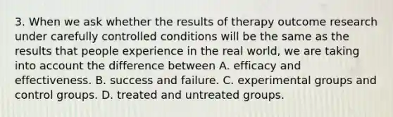 3. When we ask whether the results of therapy outcome research under carefully controlled conditions will be the same as the results that people experience in the real world, we are taking into account the difference between A. efficacy and effectiveness. B. success and failure. C. experimental groups and control groups. D. treated and untreated groups.