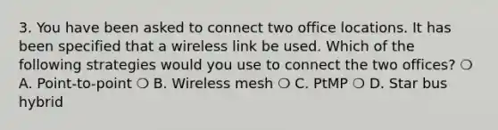 3. You have been asked to connect two office locations. It has been specified that a wireless link be used. Which of the following strategies would you use to connect the two offices? ❍ A. Point-to-point ❍ B. Wireless mesh ❍ C. PtMP ❍ D. Star bus hybrid