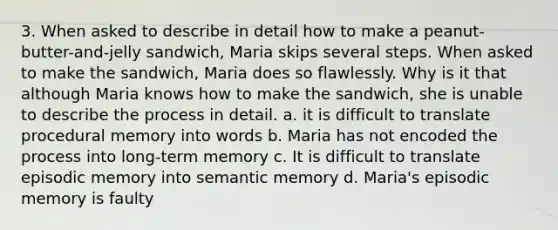 3. When asked to describe in detail how to make a peanut-butter-and-jelly sandwich, Maria skips several steps. When asked to make the sandwich, Maria does so flawlessly. Why is it that although Maria knows how to make the sandwich, she is unable to describe the process in detail. a. it is difficult to translate procedural memory into words b. Maria has not encoded the process into long-term memory c. It is difficult to translate episodic memory into semantic memory d. Maria's episodic memory is faulty