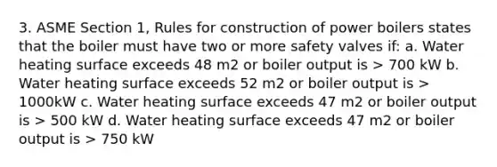 3. ASME Section 1, Rules for construction of power boilers states that the boiler must have two or more safety valves if: a. Water heating surface exceeds 48 m2 or boiler output is > 700 kW b. Water heating surface exceeds 52 m2 or boiler output is > 1000kW c. Water heating surface exceeds 47 m2 or boiler output is > 500 kW d. Water heating surface exceeds 47 m2 or boiler output is > 750 kW