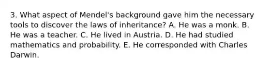 3. What aspect of Mendel's background gave him the necessary tools to discover the laws of inheritance? A. He was a monk. B. He was a teacher. C. He lived in Austria. D. He had studied mathematics and probability. E. He corresponded with Charles Darwin.