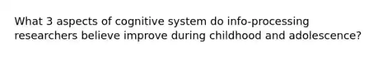 What 3 aspects of cognitive system do info-processing researchers believe improve during childhood and adolescence?