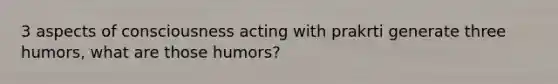 3 aspects of consciousness acting with prakrti generate three humors, what are those humors?