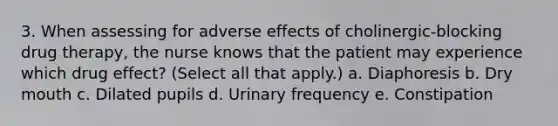 3. When assessing for adverse effects of cholinergic-blocking drug therapy, the nurse knows that the patient may experience which drug effect? (Select all that apply.) a. Diaphoresis b. Dry mouth c. Dilated pupils d. Urinary frequency e. Constipation