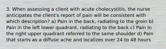 3. When assessing a client with acute cholecystitis, the nurse anticipates the client's report of pain will be consistent with which description? a) Pain in the back, radiating to the groin b) Pain in the left lower quadrant, radiating to the back c) Pain in the right upper quadrant referred to the same shoulder d) Pain that starts as a diffuse ache and localizes over 24 to 48 hours