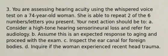 3. You are assessing hearing acuity using the whispered voice test on a 74-year-old woman. She is able to repeat 2 of the 6 numbers/letters you present. Your next action should be to: a. Consider a high-tone hearing sensorineural loss and refer for audiology. b. Assume this is an expected response to aging and proceed with the exam. c. Inspect the ear canal for foreign bodies. d. Inquire if the woman experienced recent head trauma.