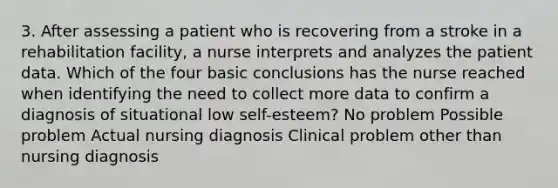 3. After assessing a patient who is recovering from a stroke in a rehabilitation facility, a nurse interprets and analyzes the patient data. Which of the four basic conclusions has the nurse reached when identifying the need to collect more data to confirm a diagnosis of situational low self-esteem? No problem Possible problem Actual nursing diagnosis Clinical problem other than nursing diagnosis