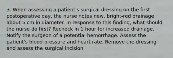 3. When assessing a patient's surgical dressing on the first postoperative day, the nurse notes new, bright-red drainage about 5 cm in diameter. In response to this finding, what should the nurse do first? Recheck in 1 hour for increased drainage. Notify the surgeon of a potential hemorrhage. Assess the patient's blood pressure and heart rate. Remove the dressing and assess the surgical incision.