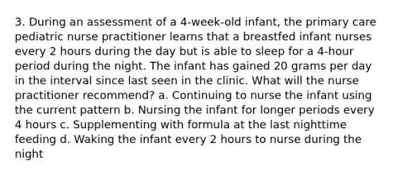 3. During an assessment of a 4-week-old infant, the primary care pediatric nurse practitioner learns that a breastfed infant nurses every 2 hours during the day but is able to sleep for a 4-hour period during the night. The infant has gained 20 grams per day in the interval since last seen in the clinic. What will the nurse practitioner recommend? a. Continuing to nurse the infant using the current pattern b. Nursing the infant for longer periods every 4 hours c. Supplementing with formula at the last nighttime feeding d. Waking the infant every 2 hours to nurse during the night